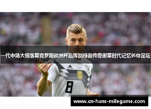 一代中场大师落幕克罗斯欧洲杯后挥别绿茵传奇谢幕时代记忆长存足坛