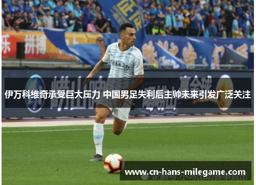 伊万科维奇承受巨大压力 中国男足失利后主帅未来引发广泛关注 伊万科维奇承受巨大压力 中国男足失利后主帅未来引发广泛关注