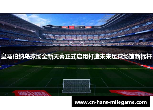 皇马伯纳乌球场全新天幕正式启用打造未来足球场馆新标杆